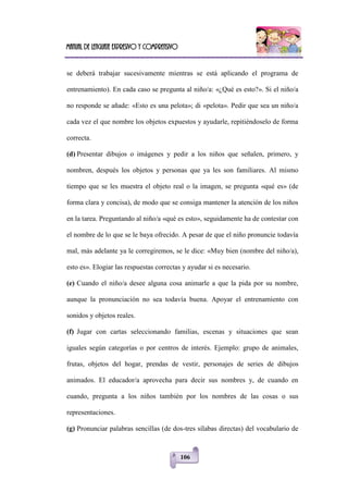 Manual de lenguaje expresivo y comprensivo
106
se deberá trabajar sucesivamente mientras se está aplicando el programa de
entrenamiento). En cada caso se pregunta al niño/a: «¿Qué es esto?». Si el niño/a
no responde se añade: «Esto es una pelota»; di «pelota». Pedir que sea un niño/a
cada vez el que nombre los objetos expuestos y ayudarle, repitiéndoselo de forma
correcta.
(d) Presentar dibujos o imágenes y pedir a los niños que señalen, primero, y
nombren, después los objetos y personas que ya les son familiares. Al mismo
tiempo que se les muestra el objeto real o la imagen, se pregunta «qué es» (de
forma clara y concisa), de modo que se consiga mantener la atención de los niños
en la tarea. Preguntando al niño/a «qué es esto», seguidamente ha de contestar con
el nombre de lo que se le baya ofrecido. A pesar de que el niño pronuncie todavía
mal, más adelante ya le corregiremos, se le dice: «Muy bien (nombre del niño/a),
esto es». Elogiar las respuestas correctas y ayudar si es necesario.
(e) Cuando el niño/a desee alguna cosa animarle a que la pida por su nombre,
aunque la pronunciación no sea todavía buena. Apoyar el entrenamiento con
sonidos y objetos reales.
(f) Jugar con cartas seleccionando familias, escenas y situaciones que sean
iguales según categorías o por centros de interés. Ejemplo: grupo de animales,
frutas, objetos del hogar, prendas de vestir, personajes de series de dibujos
animados. El educador/a aprovecha para decir sus nombres y, de cuando en
cuando, pregunta a los niños también por los nombres de las cosas o sus
representaciones.
(g) Pronunciar palabras sencillas (de dos-tres sílabas directas) del vocabulario de
 