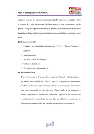 Manual de lenguaje expresivo y comprensivo
107
imágenes para que los niños las vayan aprendiendo. Se dice, por ejemplo: «Mira
la pelota». Si el niño/a al que nos dirigimos pronuncia «ta», contestamos: «Sí, la
pelota». Y seguimos pronunciando nuevas palabras, marcando claramente el final
de cada una. Repetir el ejercicio con distintos nombres pidiendo participar a otros
niños.
C) Recursos materiales
 Cuaderno de Actividades Lingüísticas (3.1/3.3). Objetos familiares y
juguetes.
 Juegos de cartas.
 Revistas y libros de imágenes.
 Grabación de sonidos.
 Vocabulario en imágenes (a y b).
F) Recomendaciones
Al ser el vocabulario de estos niños, en general, bastante reducido todavía y
no poseer una articulación clara y correcta, se emplearán normalmente
palabras de dos-tres sílabas directas, primero, e inversas pero no trabadas,
más tarde, apoyando los ejercicios con objetos reales y sus imágenes o
dibujos, siguiendo el Cuaderno de Actividades Lingüísticas. En relación con
el entrenamiento y enseñanza de este tipo de objetivos, lo deseable es
presentar objetos conocidos por los niños que sean diferentes entre sí.
 