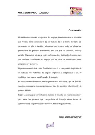 Manual de lenguaje expresivo y comprensivo
90
Presentación
El Ser Humano nace con la capacidad del lenguaje para comunicarse su desarrollo
está presente en la comunicación del ser humano desde el mismo momento del
nacimiento, por ello la familia y el entorno más cercano serán los pilares que
proporcionen las primeras experiencias, para que este sea dinámico, activo y
variado. El principal interés se centra en los maestros facilitando el proceso para
que continúen adquiriendo un lenguaje oral en todas las dimensiones como:
comprensivo y expresivo.
El presente manual tiene como finalidad enriquecer la competencia lingüística de
los niños/as con problemas de lenguaje expresivo y comprensivo, a fin de
posibilitar para superar las dificultades de lenguaje.
Es un documento abierto que permite generar otras actividades, que sin duda los
maestros enriquecerán con sus aportaciones fruto del análisis y reflexión sobre la
práctica docente.
Espero y deseo que se convierta en un material de consulta útil para los maestros y
para todas las personas que compartimos el lenguaje como fuente de
comunicación y las palabras como expresión de nuestro pensamiento.
JHAJAIRA GABRIELA GARCÍA VÁSCONEZ
 