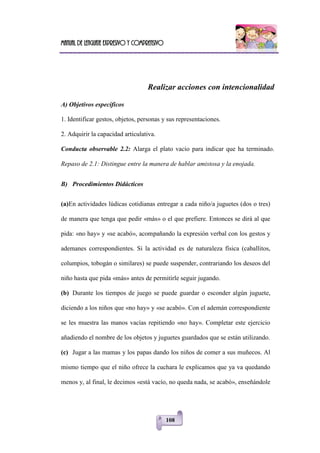 Manual de lenguaje expresivo y comprensivo
108
Realizar acciones con intencionalidad
A) Objetivos específicos
1. Identificar gestos, objetos, personas y sus representaciones.
2. Adquirir la capacidad articulativa.
Conducta observable 2.2: Alarga el plato vacío para indicar que ha terminado.
Repaso de 2.1: Distingue entre la manera de hablar amistosa y la enojada.
B) Procedimientos Didácticos
(a)En actividades lúdicas cotidianas entregar a cada niño/a juguetes (dos o tres)
de manera que tenga que pedir «más» o el que prefiere. Entonces se dirá al que
pida: «no hay» y «se acabó», acompañando la expresión verbal con los gestos y
ademanes correspondientes. Si la actividad es de naturaleza física (caballitos,
columpios, tobogán o similares) se puede suspender, contrariando los deseos del
niño hasta que pida «más» antes de permitirle seguir jugando.
(b) Durante los tiempos de juego se puede guardar o esconder algún juguete,
diciendo a los niños que «no hay» y «se acabó». Con el ademán correspondiente
se les muestra las manos vacías repitiendo «no hay». Completar este ejercicio
añadiendo el nombre de los objetos y juguetes guardados que se están utilizando.
(c) Jugar a las mamas y los papas dando los niños de comer a sus muñecos. Al
mismo tiempo que el niño ofrece la cuchara le explicamos que ya va quedando
menos y, al final, le decimos «está vacío, no queda nada, se acabó», enseñándole
 