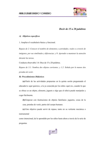 Manual de lenguaje expresivo y comprensivo
117
Decir de 15 a 20 palabras
A) Objetivos específicos
1. Ampliar el vocabulario básico y funcional.
Repaso de 2: Conocer el nombre de elementos y actividades, reales o a través de
imágenes, por sus similitudes y diferencias; y 9: Aprender a mantener la atención
durante las tareas.
Conducta observable 3.4: Dice de 15 a 20 palabras.
Repaso de 3.1: Nombra dos objetos corrientes; y 1.2: Señala por lo menos dos
prendas de vestir.
B) Procedimientos Didácticos
(a) Partir de las actividades propuestas en la quinta sesión preguntando el
educador/a «qué quieres», a la ya conocida por los niños «qué es», cuando lo que
se ofrece es un objeto, alimento, juguete o algo que el niño/a puede manipular y
coger fácilmente.
(b) Empezar con ilustraciones de objetos familiares: juguetes, cosas de la
casa, prendas de vestir, partes del cuerpo humano.
(c) Este objetivo puede servir de repaso, tanto en su vertiente mecánica o
instrumental
como intencional, de lo aprendido por los niños hasta ahora a través de la serie de
preguntas
 