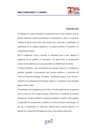 Manual de lenguaje expresivo y comprensivo
91
Introducción
El lenguaje es el medio principal de comunicación de los seres humanos, que nos
permite simbolizar nuestros pensamientos y sentimientos, es decir, se trata de un
conjunto de signos, tanto orales como escritos, que a través de su significado y el
significante de los códigos lingüísticos, su relación permiten la expresión y la
comunicación humana.
Para la adaptación social y personal es importante que el niño adquiera el
significado de las palabras, su asociación y de igual forma la pronunciación
correcta de las palabras que se usan para poder ser entendido por los demás.
El Manual Didáctico para el desarrollo del Lenguaje Expresivo y Comprensivo
pretende responder la preocupación que muchos profesores y profesoras del
Centro de Desarrollo Integral ―Cerebritos‖ manifiestan respecto a los retrasos y
trastornos en la adquisición del lenguaje expresivo y comprensivo que presentan
algunos niños y niñas.
El aprendizaje más importante que los niños y las niñas adquieren en sus primeros
años de vida es el de su lengua materna, a partir de él, se producen las primeras
interacciones sociales mediante la autonomía lingüística, cuando el niño adquiere
la capacidad de comunicación, sentándose las bases de futuros aprendizajes, de
ahí que el profesorado de Educación Infantil preste especial atención a la
adquisición y desarrollo del lenguaje así como a sus posibles alteraciones.
 