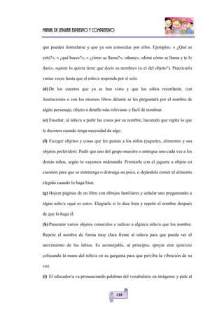 Manual de lenguaje expresivo y comprensivo
118
que pueden formularse y que ya son conocidas por ellos. Ejemplos: « ¿Qué es
esto?», « ¿qué haces?», « ¿cómo se llama?», «dame», «dime cómo se llama y te lo
daré», «quien lo quiera tiene que decir su nombre» (o el del objeto"). Practicarlo
varias veces hasta que el niño/a responda por sí solo.
(d) De los cuentos que ya se han visto y que los niños recordarán, con
ilustraciones o con los mismos libros delante se les preguntará por el nombre de
algún personaje, objeto o detalle más relevante y fácil de nombrar.
(e) Enseñar, al niño/a a pedir las cosas por su nombre, haciendo que repita lo que
le decimos cuando tenga necesidad de algo.
(f) Escoger objetos y cosas que les gustan a los niños (juguetes, alimentos y sus
objetos preferidos). Pedir que uno del grupo muestre o entregue uno cada vez a los
demás niños, según lo vayamos ordenando. Premiarle con el juguete u objeto en
cuestión para que se entretenga o distraiga un poco, o dejándole comer el alimento
elegido cuando lo haga bien.
(g) Hojear páginas de un libro con dibujos familiares y señalar uno preguntando a
algún niño/a «qué es esto». Elogiarle si lo dice bien y repetir el nombre después
de que lo haga él.
(h) Presentar varios objetos conocidos e indicar a algún/a niño/a que los nombre.
Repetir el nombre de forma muy clara frente al niño/a para que pueda ver el
movimiento de los labios. Es aconsejable, al principio, apoyar este ejercicio
colocando la mano del niño/a en su garganta para que perciba la vibración de su
voz.
(i) El educador/a va pronunciando palabras del vocabulario en imágenes y pide al
 