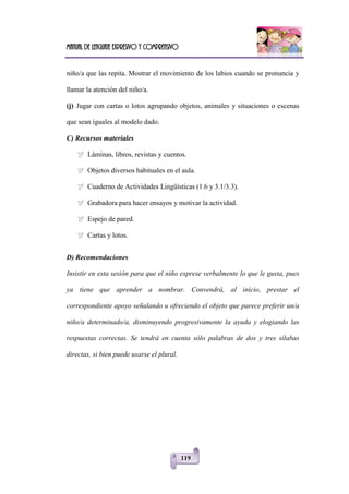 Manual de lenguaje expresivo y comprensivo
119
niño/a que las repita. Mostrar el movimiento de los labios cuando se pronuncia y
llamar la atención del niño/a.
(j) Jugar con cartas o lotos agrupando objetos, animales y situaciones o escenas
que sean iguales al modelo dado.
C) Recursos materiales
 Láminas, libros, revistas y cuentos.
 Objetos diversos habituales en el aula.
 Cuaderno de Actividades Lingüísticas (1.6 y 3.1/3.3).
 Grabadora para hacer ensayos y motivar la actividad.
 Espejo de pared.
 Cartas y lotos.
D) Recomendaciones
Insistir en esta sesión para que el niño exprese verbalmente lo que le gusta, pues
ya tiene que aprender a nombrar. Convendrá, al inicio, prestar el
correspondiente apoyo señalando u ofreciendo el objeto que parece preferir un/a
niño/a determinado/a, disminuyendo progresivamente la ayuda y elogiando las
respuestas correctas. Se tendrá en cuenta sólo palabras de dos y tres sílabas
directas, si bien puede usarse el plural.
 