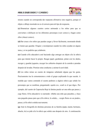 Manual de lenguaje expresivo y comprensivo
128
mismo cuando no corresponda dar respuesta afirmativa sino negativa, porque el
objeto o dibujo mostrado no es el correcto para tal tipo de respuesta.
(c) Dramatizar algunos cuentos cortos animando a los niños para que se
conviertan o disfracen en los diferentes personajes («ser como») y hagan como
ellos («hacer como»).
(d) Dar cosas a los niños que puedan cargar y llevar fácilmente, mostrando dónde
se tienen que guardar. Elogiar y recompensar cuando los niños ayudan en alguna
tarea, y si no pedirles que colaboren.
(e) Cuando el/la educador/a esté haciendo algo entregar un objeto al/a la niño/a
para que intente hacer lo propio. Rasgar papel, garabatear, pintar con los dedos,
recoger y guardar juguetes, recoger los cubiertos después de la comida o prendas
después de lavadas. Premiar estas conductas y animar la actividad.
(f) Los niños miran un cuento de imágenes señalando alguna que les gusta.
Precisamente ésa la comentaremos a todo el grupo explicando lo que sucede. A
medida que vamos contando el cuento pedimos a algún/a niño/a que señale los
personajes que se nombran, preguntando «quién es», «cuál es el que digo». Por
ejemplo, del cuento de Caperucita Roja la lámina puede ser una niña que pasea y
coge flores. El/la educador/a va narrando: «Había una niña que paseaba», y hace
una pequeña pausa para que el/la niño/a, la señale,... «cogía flores en un prado»,
pausa y el/la niño/a señala nuevamente.
(g) Ante la fotografía de distintas personas de su familia (papá, mamá, hermano,
abuela, tío) se pide al/a la niño/a que señale una después de otra. A continuación
 
