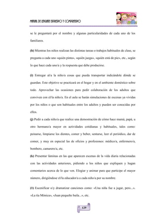 Manual de lenguaje expresivo y comprensivo
129
se le preguntará por el nombre y algunas particularidades de cada uno de los
familiares.
(h) Mientras los niños realizan las distintas tareas o trabajos habituales de clase, se
pregunta a cada uno «quién pinta», «quién juega», «quién está de pie», etc., según
lo que hace cada uno/a y la respuesta que debe producirse.
(i) Entregar al/a la niño/a cosas que pueda transportar indicándole dónde se
guardan. Este objetivo se practicará en el hogar y en el ambiente doméstico sobre
todo. Aprovechar las ocasiones para pedir colaboración de los adultos que
conviven con el/la niño/a. En el aula se harán simulaciones de escenas ya vividas
por los niños o que son habituales entre los adultos y pueden ser conocidas por
ellos.
(j) Pedir a cada niño/a que realice una demostración de cómo hace mamá, papá, u
otro hermano/a mayor en actividades cotidianas y habituales, tales como:
peinarse, limpiarse los dientes, comer y beber, sentarse, leer el periódico, dar de
comer, y muy en especial las de oficios y profesiones: médico/a, enfermero/a,
bombero, camarero/a, etc.
(k) Presentar láminas en las que aparecen escenas de la vida diaria relacionadas
con las actividades anteriores, pidiendo a los niños que expliquen y hagan
comentarios acerca de lo que ven. Elogiar y animar para que participe el mayor
número, dirigiéndose el/la educador/a a cada niño/a por su nombre.
(1) Escenificar o/y dramatizar canciones como: «Una niña fue a jugar, pero...».
«La tía Mónica», «Juan pequeño baila...», etc.
 