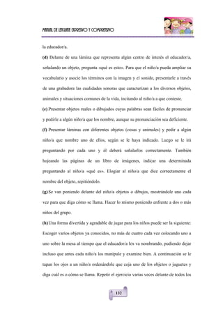 Manual de lenguaje expresivo y comprensivo
132
la educador/a.
(d) Delante de una lámina que representa algún centro de interés el educador/a,
señalando un objeto, pregunta «qué es esto». Para que el niño/a pueda ampliar su
vocabulario y asocie los términos con la imagen y el sonido, presentarle a través
de una grabadora las cualidades sonoras que caracterizan a los diversos objetos,
animales y situaciones comunes de la vida, incitando al niño/a a que conteste.
(e) Presentar objetos reales o dibujados cuyas palabras sean fáciles de pronunciar
y pedirle a algún niño/a que los nombre, aunque su pronunciación sea deficiente.
(f) Presentar láminas con diferentes objetos (cosas y animales) y pedir a algún
niño/a que nombre uno de ellos, según se le haya indicado. Luego se le irá
preguntando por cada uno y él deberá señalarlos correctamente. También
hojeando las páginas de un libro de imágenes, indicar una determinada
preguntando al niño/a «qué es». Elogiar al niño/a que dice correctamente el
nombre del objeto, repitiéndolo.
(g) Se van poniendo delante del niño/a objetos o dibujos, mostrándole uno cada
vez para que diga cómo se llama. Hacer lo mismo poniendo enfrente a dos o más
niños del grupo.
(h)Una forma divertida y agradable de jugar para los niños puede ser la siguiente:
Escoger varios objetos ya conocidos, no más de cuatro cada vez colocando uno a
uno sobre la mesa al tiempo que el educador/a los va nombrando, pudiendo dejar
incluso que antes cada niño/a los manipule y examine bien. A continuación se le
tapan los ojos a un niño/a ordenándole que coja uno de los objetos o juguetes y
diga cuál es o cómo se llama. Repetir el ejercicio varias veces delante de todos los
 