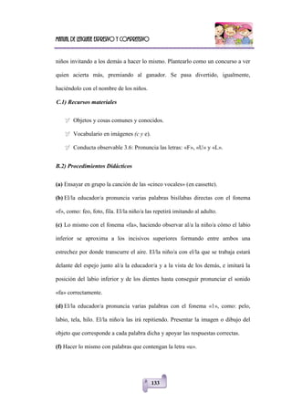 Manual de lenguaje expresivo y comprensivo
133
niños invitando a los demás a hacer lo mismo. Plantearlo como un concurso a ver
quien acierta más, premiando al ganador. Se pasa divertido, igualmente,
haciéndolo con el nombre de los niños.
C.1) Recursos materiales
 Objetos y cosas comunes y conocidos.
 Vocabulario en imágenes (c y e).
 Conducta observable 3.6: Pronuncia las letras: «F», «U» y «L».
B.2) Procedimientos Didácticos
(a) Ensayar en grupo la canción de las «cinco vocales» (en cassette).
(b) El/la educador/a pronuncia varias palabras bisílabas directas con el fonema
«f», como: feo, foto, fila. El/la niño/a las repetirá imitando al adulto.
(c) Lo mismo con el fonema «fa», haciendo observar al/a la niño/a cómo el labio
inferior se aproxima a los incisivos superiores formando entre ambos una
estrechez por donde transcurre el aire. El/la niño/a con el/la que se trabaja estará
delante del espejo junto al/a la educador/a y a la vista de los demás, e imitará la
posición del labio inferior y de los dientes hasta conseguir pronunciar el sonido
«fa» correctamente.
(d) El/la educador/a pronuncia varias palabras con el fonema «1», como: pelo,
labio, tela, hilo. El/la niño/a las irá repitiendo. Presentar la imagen o dibujo del
objeto que corresponde a cada palabra dicha y apoyar las respuestas correctas.
(f) Hacer lo mismo con palabras que contengan la letra «u».
 