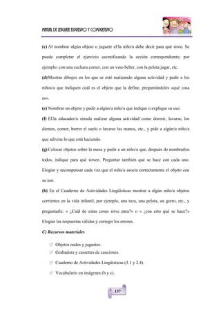 Manual de lenguaje expresivo y comprensivo
137
(c) Al nombrar algún objeto o juguete el/la niño/a debe decir para qué sirve. Se
puede completar el ejercicio escenificando la acción correspondiente; por
ejemplo: con una cuchara comer, con un vaso beber, con la pelota jugar, etc.
(d)Mostrar dibujos en los que se esté realizando alguna actividad y pedir a los
niños/a que indiquen cuál es el objeto que la define, preguntándoles «qué cosa
es».
(e) Nombrar un objeto y pedir a algún/a niño/a que indique o explique su uso.
(f) El/la educador/a simula realizar alguna actividad como dormir, lavarse, los
dientes, comer, barrer el suelo o lavarse las manos, etc., y pide a algún/a niño/a
que adivine lo que está haciendo.
(g) Colocar objetos sobre la mesa y pedir a un niño/a que, después de nombrarlos
todos, indique para qué sirven. Preguntar también qué se hace con cada uno.
Elogiar y recompensar cada vez que el niño/a asocia correctamente el objeto con
su uso.
(h) En el Cuaderno de Actividades Lingüísticas mostrar a algún niño/a objetos
corrientes en la vida infantil, por ejemplo, una taza, una pelota, un gorro, etc., y
preguntarle: « ¿Cuál de estas cosas sirve para?» o « ¿coa esto qué se hace?»
Elogiar las respuestas válidas y corregir los errores.
C) Recursos materiales
 Objetos reales y juguetes.
 Grabadora y cassettes de canciones.
 Cuaderno de Actividades Lingüísticas (3.1 y 2.4).
 Vocabulario en imágenes (b y c).
 