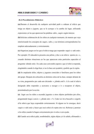 Manual de lenguaje expresivo y comprensivo
140
B.2) Procedimientos Didácticos
(a) Durante el desarrollo de cualquier actividad pedir u ordenar al niño/a que
traiga un objeto o juguete, que se lo acerque o lo cambie de lugar, utilizando
expresiones en las que aparezcan las palabras «ahí», «aquí» según interese.
(b) Solicitar colaboración de los niños en cualquier momento, de manera que vaya
interiorizando los conceptos de «aquí», «ahí», y sus términos correspondientes los
empleen adecuadamente y correctamente.
(c) Organizar juegos en los que el niño/a tenga que responder «aquí» o «ahí está».
Por ejemplo: El educador/a presenta una pelota y dice a un niño/a: «ponía en---»,
creando distintas situaciones en las que aparezcan estas partículas espaciales al
preguntar «dónde está». En cada caso convendrá esperar a que el niño/a responda,
elogiándole cuando lo diga bien; si no lo hace así ayudarle y pedirle que lo repita.
(d) Se emplearán útiles, objetos y juguetes conocidos o familiares para los niños
del grupo. Después de colocarlos en distintos sitios de la clase, siempre delante de
su vista, preguntarles por cada uno diciendo: « ¿dónde está?». A lo cual el niño/a
designado debe responder y acercarse a recoger o ir a recuperar el objeto,
premiándosele por la acción.
(e) Jugar coa los niños a esconder juguetes u otros objetos preferidos por ellos,
preguntando luego a uno/a: « ¿dónde está ---?». Cada vez irá a buscarlo o cogerlo
el/la niño/a que haya respondido correctamente. Si alguno no lo consigue, decir
«aquí» o «ahí está» y hacer que ese/a niño/a lo repita otra vez. Reforzar y premiar
a los niños cuando lo hagan correctamente por sí solos o con ayuda.
(f) Cuando un/a niño/a pide, nombrándolo, algún objeto y/o le señala, afirmando o
 