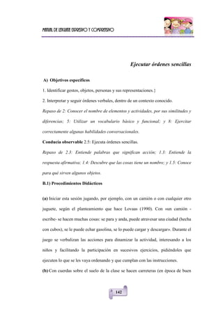 Manual de lenguaje expresivo y comprensivo
142
Ejecutar órdenes sencillas
A) Objetivos específicos
1. Identificar gestos, objetos, personas y sus representaciones.}
2. Interpretar y seguir órdenes verbales, dentro de un contexto conocido.
Repaso de 2: Conocer el nombre de elementos y actividades, por sus similitudes y
diferencias; 5: Utilizar un vocabulario básico y funcional; y 8: Ejercitar
correctamente algunas habilidades conversacionales.
Conducía observable 2.5: Ejecuta órdenes sencillas.
Repaso de 2.3: Entiende palabras que significan acción; 1.3: Entiende la
respuesta afirmativa; 1.4: Descubre que las cosas tiene un nombre; y 1.5: Conoce
para qué sirven algunos objetos.
B.1) Procedimientos Didácticos
(a) Iniciar esta sesión jugando, por ejemplo, con un camión o con cualquier otro
juguete, según el planteamiento que hace Lovaas (1990). Con «un camión -
escribe- se hacen muchas cosas: se para y anda, puede atravesar una ciudad (hecha
con cubos), se le puede echar gasolina, se lo puede cargar y descargar». Durante el
juego se verbalizan las acciones para dinamizar la actividad, interesando a los
niños y facilitando la participación en sucesivos ejercicios, pidiéndoles que
ejecuten lo que se les vaya ordenando y que cumplan con las instrucciones.
(b) Con cuerdas sobre el suelo de la clase se hacen carreteras (en época de buen
 