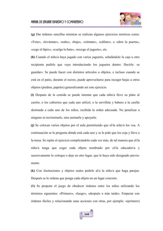 Manual de lenguaje expresivo y comprensivo
144
(g) Dar órdenes sencillas mientras se realizan algunos ejercicios motrices como:
«Vete», «levántate», «sube», «baja», «siéntate», «cállate»; o «abre la puerta»,
«coge el lápiz», «cuelga la bata», «recoge el juguete», etc.
(h) Cuando el niño/a haya jugado con varios juguetes, señalándole la caja u otro
recipiente pedirle que vaya introduciendo los juguetes dentro. Decirle: «a
guardar». Se puede hacer con distintos artículos u objetos, e incluso cuando se
está en el patio, durante el recreo, puede aprovecharse para recoger hojas u otros
objetos (piedras, papeles) generalizando así este ejercicio.
(i) Después de la comida se puede intentar que cada niño/a lleve su plato al
carrito, o los cubiertos que cada uno utilizó, o la servilleta y babero a la casilla
destinada a cada uno de los niños, recibida la orden adecuada. No penalizar a
ninguno ni recriminarle, sino animarle y apoyarle.
(j) Se colocan varios objetos por el aula permitiendo que el/la niño/a los vea. A
continuación se le pregunta dónde está cada uno y se le pide que los coja y lleve a
la mesa. Se repite el ejercicio complicándolo cada vez más, de tal manera que el/la
niño/a tenga que coger cada objeto nombrado por el/la educador/a y
sucesivamente lo coloque o deje en otro lugar, que le haya sido designado previa-
mente.
(k) Con ilustraciones y objetos reales pedirle al/a la niño/a que haga parejas.
Después se le ordena que ponga cada objeto en un lugar concreto.
(1) Se propone el juego de obedecer órdenes entre los niños utilizando los
términos siguientes: «Primero», «luego», «después o más tarde». Empezar con
órdenes fáciles y relacionando unas acciones con otras, por ejemplo: «(primero)
 