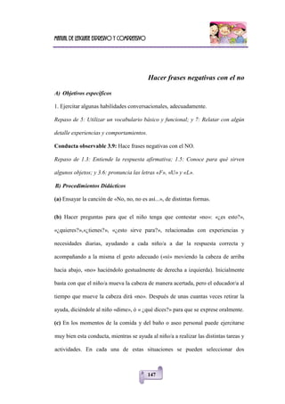 Manual de lenguaje expresivo y comprensivo
147
Hacer frases negativas con el no
A) Objetivos específicos
1. Ejercitar algunas habilidades conversacionales, adecuadamente.
Repaso de 5: Utilizar un vocabulario básico y funcional; y 7: Relatar con algún
detalle experiencias y comportamientos.
Conducta observable 3.9: Hace frases negativas con el NO.
Repaso de 1.3: Entiende la respuesta afirmativa; 1.5: Conoce para qué sirven
algunos objetos; y 3.6: pronuncia las letras «F», «U» y «L».
B) Procedimientos Didácticos
(a) Ensayar la canción de «No, no, no es así...», de distintas formas.
(b) Hacer preguntas para que el niño tenga que contestar «no»: «¿es esto?»,
«¿quieres?»,«¿tienes?», «¿esto sirve para?», relacionadas con experiencias y
necesidades diarias, ayudando a cada niño/a a dar la respuesta correcta y
acompañando a la misma el gesto adecuado («sí» moviendo la cabeza de arriba
hacia abajo, «no» haciéndolo gestualmente de derecha a izquierda). Inicialmente
basta con que el niño/a mueva la cabeza de manera acertada, pero el educador/a al
tiempo que mueve la cabeza dirá «no». Después de unas cuantas veces retirar la
ayuda, diciéndole al niño «dime», ó « ¿qué dices?» para que se exprese oralmente.
(c) En los momentos de la comida y del baño o aseo personal puede ejercitarse
muy bien esta conducta, mientras se ayuda al niño/a a realizar las distintas tareas y
actividades. En cada una de estas situaciones se pueden seleccionar dos
 