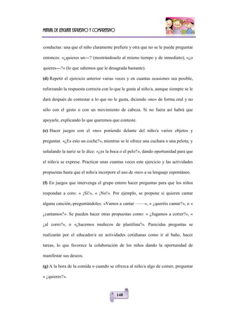Manual de lenguaje expresivo y comprensivo
148
conductas: una que el niño claramente prefiere y otra que no se le puede preguntar
entonces: «¿quieres un---? (mostrándoselo al mismo tiempo y de inmediato), «¿o
quieres---?» (lo que sabemos que le desagrada bastante).
(d) Repetir el ejercicio anterior varias veces y en cuantas ocasiones sea posible,
reforzando la respuesta correcta con lo que le gusta al niño/a, aunque siempre se le
dará después de contestar a lo que no le gusta, diciendo «no» de forma oral y no
sólo con el gesto o con un movimiento de cabeza. Si no fuera así habrá que
apoyarle, explicando lo que queremos que conteste.
(e) Hacer juegos con el «no» poniendo delante del niño/a varios objetos y
preguntar. «¿Es esto un coche?», mientras se le ofrece una cuchara o una pelota; y
señalando la nariz se le dice: «¿es la boca o el pelo?», dando oportunidad para que
el niño/a se exprese. Practicar unas cuantas veces este ejercicio y las actividades
propuestas hasta que el niño/a incorpore el uso de «no» a su lenguaje espontáneo.
(f) En juegos que intervenga el grupo entero hacer preguntas para que los niños
respondan a coro: « ¡Sí!», « ¡No!». Por ejemplo, se propone si quieren cantar
alguna canción,-preguntándoles: «Vamos a cantar ——», « ¿queréis cantar?», o «
¿cantamos?». Se pueden hacer otras propuestas como: « ¿Jugamos a correr?», «
¿al corro?», o «¿hacemos muñecos de plastilina?». Parecidas preguntas se
realizarán por el educador/a en actividades cotidianas como ir al baño, hacer
tareas, lo que favorece la colaboración de los niños dando la oportunidad de
manifestar sus deseos.
(g) A la hora de la comida o cuando se ofrezca al niño/a algo de comer, preguntar
« ¿quieres?».
 