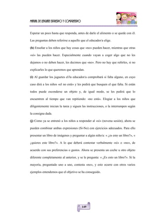 Manual de lenguaje expresivo y comprensivo
149
Esperar un poco hasta que responda, antes de darle el alimento o se quede con él.
Las preguntas deben referirse a aquello que el educador/a elige.
(h) Enseñar a los niños que hay cosas que «no» pueden hacer, mientras que otras
«sí» las pueden hacer. Especialmente cuando vayan a coger algo que no les
dejamos o no deben hacer, les decimos que «no». Pero no hay que reñirles, si no
explicarles lo que queremos que aprendan.
(i) Al guardar los juguetes el/la educador/a comprobará si falta alguno, en cuyo
caso dirá a los niños «el no está» y les pedirá que busquen el que falta. Si están
todos puede esconderse un objeto y, de igual modo, se les pedirá que lo
encuentren al tiempo que van repitiendo: «no está». Elogiar a los niños que
diligentemente inician la tarea y siguen las instrucciones, o la interrumpen según
la consigna dada.
(j) Como ya se entrenó a los niños a responder al «sí» (novena sesión), ahora se
pueden combinar ambas expresiones (Sí-No) con ejercicios adecuados. Para ello
presentar un libro de imágenes y preguntar a algún niño/a: « ¿es esto un libro?», «
¿quieres este libro?». A lo que deberá contestar verbalmente «sí» o «no», de
acuerdo con sus preferencias o gustos. Ahora se presenta un coche u otro objeto
diferente completamente al anterior, y se le pregunta: « ¿Es esto un libro?». Si la
mayoría, preguntado uno a uno, contesta «no», y esto ocurre con otros varios
ejemplos entendemos que el objetivo se ha conseguido.
 