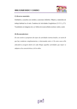 Manual de lenguaje expresivo y comprensivo
150
C) Recursos materiales
Grabadora y cassettes con sonidos y canciones infantiles. Objetos y materiales de
trabajo habitual en el aula. Cuaderno de Actividades Lingüísticas (3.1/3.3 y 2.7).
Vocabulario en imágenes (d y e). Sobres de iconoverbales (colores verde y azul).
D) Recomendaciones
En esta sesión se proponen dos tipos de actividades instruccionales, en razón de
que hay conductas complementarias y relacionadas entre sí. En estos casos el/la
educador/a escogerá dentro de cada bloque aquellas actividades que mejor se
adapten a las características, de los niños.
 