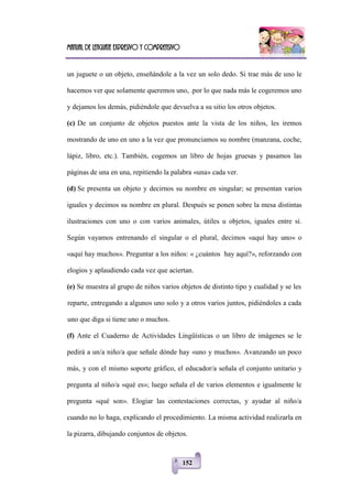 Manual de lenguaje expresivo y comprensivo
152
un juguete o un objeto, enseñándole a la vez un solo dedo. Si trae más de uno le
hacemos ver que solamente queremos uno, .por lo que nada más le cogeremos uno
y dejamos los demás, pidiéndole que devuelva a su sitio los otros objetos.
(c) De un conjunto de objetos puestos ante la vista de los niños, les iremos
mostrando de uno en uno a la vez que pronunciamos su nombre (manzana, coche,
lápiz, libro, etc.). También, cogemos un libro de hojas gruesas y pasamos las
páginas de una en una, repitiendo la palabra «una» cada ver.
(d) Se presenta un objeto y decirnos su nombre en singular; se presentan varios
iguales y decimos su nombre en plural. Después se ponen sobre la mesa distintas
ilustraciones con uno o con varios animales, útiles u objetos, iguales entre sí.
Según vayamos entrenando el singular o el plural, decimos «aquí hay uno» o
«aquí hay muchos». Preguntar a los niños: « ¿cuántos hay aquí?», reforzando con
elogios y aplaudiendo cada vez que aciertan.
(e) Se muestra al grupo de niños varios objetos de distinto tipo y cualidad y se les
reparte, entregando a algunos uno solo y a otros varios juntos, pidiéndoles a cada
uno que diga si tiene uno o muchos.
(f) Ante el Cuaderno de Actividades Lingüísticas o un libro de imágenes se le
pedirá a un/a niño/a que señale dónde hay «uno y muchos». Avanzando un poco
más, y con el mismo soporte gráfico, el educador/a señala el conjunto unitario y
pregunta al niño/a «qué es»; luego señala el de varios elementos e igualmente le
pregunta «qué son». Elogiar las contestaciones correctas, y ayudar al niño/a
cuando no lo haga, explicando el procedimiento. La misma actividad realizarla en
la pizarra, dibujando conjuntos de objetos.
 