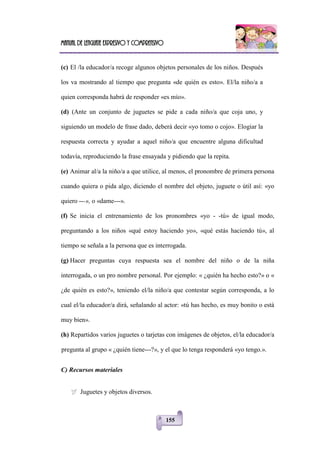 Manual de lenguaje expresivo y comprensivo
155
(c) El /la educador/a recoge algunos objetos personales de los niños. Después
los va mostrando al tiempo que pregunta «de quién es esto». El/la niño/a a
quien corresponda habrá de responder «es mío».
(d) (Ante un conjunto de juguetes se pide a cada niño/a que coja uno, y
siguiendo un modelo de frase dado, deberá decir «yo tomo o cojo». Elogiar la
respuesta correcta y ayudar a aquel niño/a que encuentre alguna dificultad
todavía, reproduciendo la frase ensayada y pidiendo que la repita.
(e) Animar al/a la niño/a a que utilice, al menos, el pronombre de primera persona
cuando quiera o pida algo, diciendo el nombre del objeto, juguete o útil así: «yo
quiero ---», o «dame---».
(f) Se inicia el entrenamiento de los pronombres «yo - -tú» de igual modo,
preguntando a los niños «qué estoy haciendo yo», «qué estás haciendo tú», al
tiempo se señala a la persona que es interrogada.
(g) Hacer preguntas cuya respuesta sea el nombre del niño o de la niña
interrogada, o un pro nombre personal. Por ejemplo: « ¿quién ha hecho esto?» o «
¿de quién es esto?», teniendo el/la niño/a que contestar según corresponda, a lo
cual el/la educador/a dirá, señalando al actor: «tú has hecho, es muy bonito o está
muy bien».
(h) Repartidos varios juguetes o tarjetas con imágenes de objetos, el/la educador/a
pregunta al grupo « ¿quién tiene---?», y el que lo tenga responderá «yo tengo.».
C) Recursos materiales
 Juguetes y objetos diversos.
 