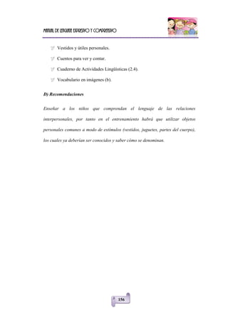 Manual de lenguaje expresivo y comprensivo
156
 Vestidos y útiles personales.
 Cuentos para ver y contar.
 Cuaderno de Actividades Lingüísticas (2.4).
 Vocabulario en imágenes (b).
D) Recomendaciones
Enseñar a los niños que comprendan el lenguaje de las relaciones
interpersonales, por tanto en el entrenamiento habrá que utilizar objetos
personales comunes a modo de estímulos (vestidos, juguetes, partes del cuerpo),
los cuales ya deberían ser conocidos y saber cómo se denominan.
 