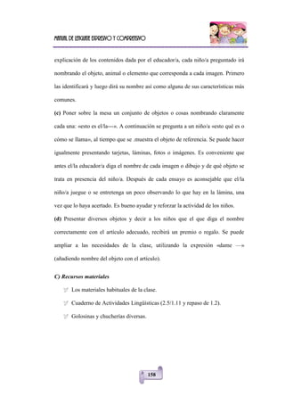 Manual de lenguaje expresivo y comprensivo
158
explicación de los contenidos dada por el educador/a, cada niño/a preguntado irá
nombrando el objeto, animal o elemento que corresponda a cada imagen. Primero
las identificará y luego dirá su nombre así como alguna de sus características más
comunes.
(c) Poner sobre la mesa un conjunto de objetos o cosas nombrando claramente
cada una: «esto es el/la---». A continuación se pregunta a un niño/a «esto qué es o
cómo se llama», al tiempo que se .muestra el objeto de referencia. Se puede hacer
igualmente presentando tarjetas, láminas, fotos o imágenes. Es conveniente que
antes el/la educador/a diga el nombre de cada imagen o dibujo y de qué objeto se
trata en presencia del niño/a. Después de cada ensayo es aconsejable que el/la
niño/a juegue o se entretenga un poco observando lo que hay en la lámina, una
vez que lo haya acertado. Es bueno ayudar y reforzar la actividad de los niños.
(d) Presentar diversos objetos y decir a los niños que el que diga el nombre
correctamente con el artículo adecuado, recibirá un premio o regalo. Se puede
ampliar a las necesidades de la clase, utilizando la expresión «dame —»
(añadiendo nombre del objeto con el artículo).
C) Recursos materiales
 Los materiales habituales de la clase.
 Cuaderno de Actividades Lingüísticas (2.5/1.11 y repaso de 1.2).
 Golosinas y chucherías diversas.
 