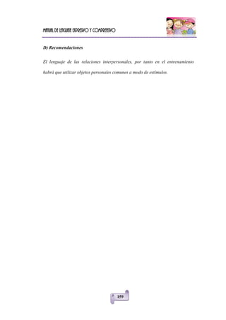 Manual de lenguaje expresivo y comprensivo
159
D) Recomendaciones
El lenguaje de las relaciones interpersonales, por tanto en el entrenamiento
habrá que utilizar objetos personales comunes a modo de estímulos.
 