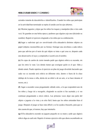 Manual de lenguaje expresivo y comprensivo
161
cerrados tratarán de descubrirlos o identificarlos. Cuando los niños que participan
en la actividad han terminado se repite el sonido con los ojos abiertos.
(c) Mostrar juguetes y dejar que los niños los toquen y manipulen (dos o tres cada
vez). Se guardan en una bolsa opaca y pedimos que alguien coja uno (diciendo su
nombre). Repetir el ejercicio elogiando a los niños por su colaboración.
(d) Jugar a «adivinar qué es» envolviendo el/la educador/a distintos objetos en
papel (objetos reconocibles por su forma). Entregar una envoltura a cada niño/a
para que adivine por el tacto de qué objeto se trata o qué cosa es; después cada
uno desenvuelve el suyo y comprueba si acertó con el nombre.
(e) En cajas de cartón de cierto tamaño pedir que algún/a niño/a se esconda, sin
que los otros le vean. Los demás tienen que averiguar quién es el que- falta y
dónde estará. Puede repetirse el ejercicio en plan de juego divertido haciendo que
cada vez se esconda un/a niño/a en diferente sitio, dentro o fuera de la clase
(debajo de la mesa o silla, detrás de un árbol o de un seto, si se hace durante el
recreo, etc.).
(f) Jugar a esconder cosas preguntando «dónde está», a lo que responderá uno de
los niños y luego irá a recogerlo, elogiando su acción si fue acertada y si -no
continuar preguntando a otro/a niño/a. Las primeras veces dejar una parte del
objeto o juguete a la vista y en sitio fácil, hasta que los niños entiendan bien el
juego. Después el juego se hace más difícil y se les ayuda a buscarlo, para que se
den cuenta de que, al menos, hay que intentarlo.
(g) El/la educador/a esconde un juguete pequeño en su mano y pide que algún/a
niño/a diga en cuál está. Repetir el mismo ejercicio sólo que ahora escondiendo un
 
