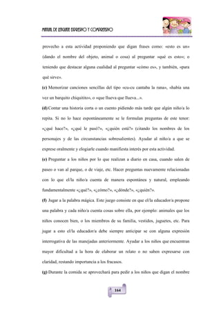 Manual de lenguaje expresivo y comprensivo
164
provecho a esta actividad proponiendo que digan frases como: «esto es un»
(dando el nombre del objeto, animal o cosa) al preguntar «qué es esto»; o
teniendo que destacar alguna cualidad al preguntar «cómo es», y también, «para
qué sirve».
(c) Memorizar canciones sencillas del tipo «cu-cu cantaba la rana», «había una
vez un barquito chiquitito», o «que llueva que llueva...».
(d) Contar una historia corta o un cuento pidiendo más tarde que algún niño/a lo
repita. Si no lo hace espontáneamente se le formulan preguntas de este tenor:
«¿qué hace?», «¿qué le pasó?», «¿quién está?» (citando los nombres de los
personajes y de las circunstancias sobresalientes). Ayudar al niño/a a que se
exprese oralmente y elogiarle cuando manifiesta interés por esta actividad.
(e) Preguntar a los niños por lo que realizan a diario en casa, cuando salen de
paseo o van al parque, o de viaje, etc. Hacer preguntas nuevamente relacionadas
con lo que el/la niño/a cuenta de manera espontánea y natural, empleando
fundamentalmente «¿qué?», «¿cómo?», «¿dónde?», «¿quién?».
(f) Jugar a la palabra mágica. Este juego consiste en que el/la educador/a propone
una palabra y cada niño/a cuenta cosas sobre ella, por ejemplo: animales que los
niños conocen bien, o los miembros de su familia, vestidos, juguetes, etc. Para
jugar a esto el/la educador/a debe siempre anticipar se con alguna expresión
interrogativa de las manejadas anteriormente. Ayudar a los niños que encuentran
mayor dificultad a la hora de elaborar un relato o no saben expresarse con
claridad, restando importancia a los fracasos.
(g) Durante la comida se aprovechará para pedir a los niños que digan el nombre
 