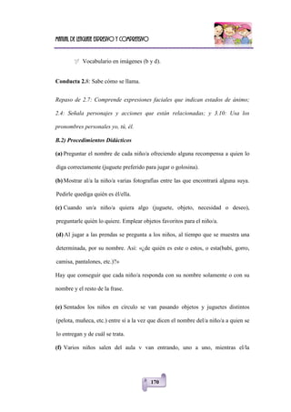 Manual de lenguaje expresivo y comprensivo
170
 Vocabulario en imágenes (b y d).
Conducta 2.8: Sabe cómo se llama.
Repaso de 2.7: Comprende expresiones faciales que indican estados de ánimo;
2.4: Señala personajes y acciones que están relacionadas; y 3.10: Usa los
pronombres personales yo, tú, él.
B.2) Procedimientos Didácticos
(a) Preguntar el nombre de cada niño/a ofreciendo alguna recompensa a quien lo
diga correctamente (juguete preferido para jugar o golosina).
(b) Mostrar al/a la niño/a varias fotografías entre las que encontrará alguna suya.
Pedirle quediga quién es él/ella.
(c) Cuando un/a niño/a quiera algo (juguete, objeto, necesidad o deseo),
preguntarle quién lo quiere. Emplear objetos favoritos para el niño/a.
(d) Al jugar a las prendas se pregunta a los niños, al tiempo que se muestra una
determinada, por su nombre. Así: «¿de quién es este o estos, o esta(babi, gorro,
camisa, pantalones, etc.)?»
Hay que conseguir que cada niño/a responda con su nombre solamente o con su
nombre y el resto de la frase.
(e) Sentados los niños en círculo se van pasando objetos y juguetes distintos
(pelota, muñeca, etc.) entre sí a la vez que dicen el nombre del/a niño/a a quien se
lo entregan y de cuál se trata.
(f) Varios niños salen del aula v van entrando, uno a uno, mientras el/la
 