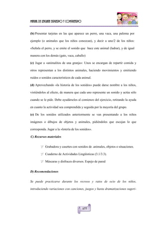 Manual de lenguaje expresivo y comprensivo
177
(b) Presentar tarjetas en las que aparece un perro, una vaca, una paloma por
ejemplo (o animales que los niños conozcan), y decir a uno/2 de los niños:
«Señala el perro, y se emite el sonido que hace este animal (ladrar), y de igual
manera con los demás (gato, vaca, caballo)
(c) Jugar a «animalitos de una granja»: Unos se encargan de repartir comida y
otros representan a los distintos animales, haciendo movimientos y emitiendo
ruidos o sonidos característicos de cada animal.
(d) Aprovechando «la historia de los sonidos» puede darse nombre a los niños,
vistiéndolos al efecto, de manera que cada uno represente un sonido y actúa sólo
cuando se le pide. Debe ayudárseles al comienzo del ejercicio, retirando la ayuda
en cuanto la actividad sea comprendida y seguida por la mayoría del grupo.
(e) De los sonidos utilizados anteriormente se van presentando a los niños
imágenes o dibujos de objetos y animales, pidiéndoles que escojan lo que
corresponda. Jugar a la «lotería de los sonidos».
C) Recursos materiales
 Grabadora y casettes con sonidos de .animales, objetos o situaciones.
 Cuaderno de Actividades Lingüísticas (3.1/3.3).
 Máscaras y disfraces diversos. Espejo de pared
D) Recomendaciones
Se puede practicarse durante los recreos y ratos de ocio de los niños,
introduciendo variaciones con canciones, juegos y hasta dramatizaciones sugeri-
 