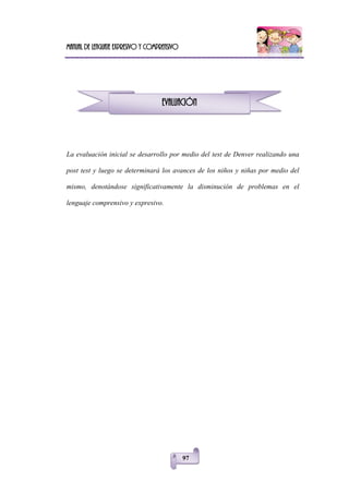 Manual de lenguaje expresivo y comprensivo
97
La evaluación inicial se desarrollo por medio del test de Denver realizando una
post test y luego se determinará los avances de los niños y niñas por medio del
mismo, denotándose significativamente la disminución de problemas en el
lenguaje comprensivo y expresivo.
EVALUACIÓN
 