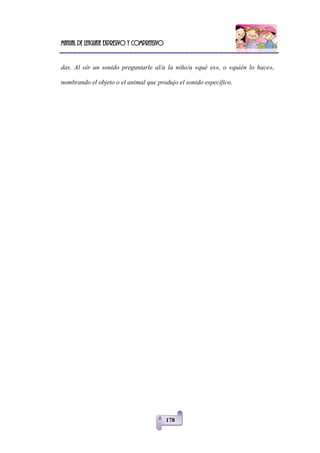 Manual de lenguaje expresivo y comprensivo
178
das. Al oír un sonido preguntarle al/a la niño/a «qué es», o «quién lo hace»,
nombrando el objeto o el animal que produjo el sonido específico.
 