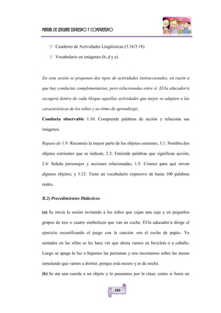 Manual de lenguaje expresivo y comprensivo
181
 Cuaderno de Actividades Lingüísticas (3.16/3.18).
 Vocabulario en imágenes (b, d y e).
En esta sesión se proponen dos tipos de actividades instruccionales, en razón a
que hay conductas complementarias, pero relacionadas entre sí. El/la educador/a
escogerá dentro de cada bloque aquellas actividades que mejor se adapten a las
características de los niños y su ritmo de aprendizaje.
Conducta observable 1.10: Comprende palabras de acción y relaciona sus
imágenes.
Repaso de 1.9: Reconoce la mayor parte de los objetos comunes; 3.1: Nombra dos
objetos corrientes que se indican; 2.3: Entiende palabras que significan acción;
2.4: Señala personajes y acciones relacionadas; 1.5: Conoce para qué sirven
algunos objetos; y 3.12: Tiene un vocabulario expresivo de hasta 100 palabras
reales.
B.2) Procedimientos Didácticos
(a) Se inicia la sesión invitando a los niños que cojan una caja y en pequeños
grupos de tres o cuatro simbolicen que van en coche. El/la educador/a dirige el
ejercicio escenificando el juego con la canción «en el coche de papá». Ya
sentados en las sillas se les hace ver que ahora vamos en bicicleta o a caballo.
Luego se apaga la luz o bajamos las persianas y nos recostamos sobre las mesas
simulando que vamos a dormir, porque está oscuro y es de noche.
(b) Se ata una cuerda a un objeto y lo paseamos por la clase, como si fuera un
 