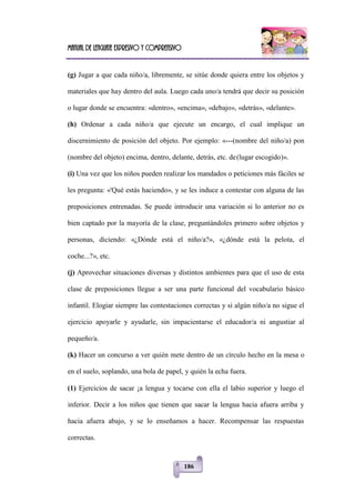 Manual de lenguaje expresivo y comprensivo
186
(g) Jugar a que cada niño/a, libremente, se sitúe donde quiera entre los objetos y
materiales que hay dentro del aula. Luego cada uno/a tendrá que decir su posición
o lugar donde se encuentra: «dentro», «encima», «debajo», «detrás», «delante».
(h) Ordenar a cada niño/a que ejecute un encargo, el cual implique un
discernimiento de posición del objeto. Por ejemplo: «---(nombre del niño/a) pon
(nombre del objeto) encima, dentro, delante, detrás, etc. de(lugar escogido)».
(i) Una vez que los niños pueden realizar los mandados o peticiones más fáciles se
les pregunta: «'Qué estás haciendo», y se les induce a contestar con alguna de las
preposiciones entrenadas. Se puede introducir una variación si lo anterior no es
bien captado por la mayoría de la clase, preguntándoles primero sobre objetos y
personas, diciendo: «¿Dónde está el niño/a?», «¿dónde está la pelota, el
coche...?», etc.
(j) Aprovechar situaciones diversas y distintos ambientes para que el uso de esta
clase de preposiciones llegue a ser una parte funcional del vocabulario básico
infantil. Elogiar siempre las contestaciones correctas y si algún niño/a no sigue el
ejercicio apoyarle y ayudarle, sin impacientarse el educador/a ni angustiar al
pequeño/a.
(k) Hacer un concurso a ver quién mete dentro de un círculo hecho en la mesa o
en el suelo, soplando, una bola de papel, y quién la echa fuera.
(1) Ejercicios de sacar ¡a lengua y tocarse con ella el labio superior y luego el
inferior. Decir a los niños que tienen que sacar la lengua hacia afuera arriba y
hacia afuera abajo, y se lo enseñamos a hacer. Recompensar las respuestas
correctas.
 