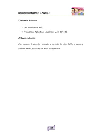 Manual de lenguaje expresivo y comprensivo
187
C) Recursos materiales
 Los habituales del aula.
 Cuaderno de Actividades Lingüísticas (2.10; 2.5/1.11)
D) Recomendaciones
Para mantener la atención y estimular a que todos los niños hablen se aconseja
disponer de una grabadora con micro independiente.
 