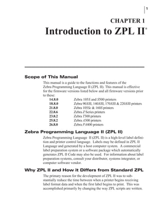 Scope of This Manual
This manual is a guide to the functions and features of the
Zebra Programming Language II (ZPL II). This manual is effective
for the firmware versions listed below and all firmware versions prior
to these:
14.8.0 Zebra 105S and S500 printers
18.8.0 Zebra 90XiII, 140XiII, 170XiII & 220XiII printers
21.8.0 Zebra 105Se & 160S printers
22.8.6 Zebra Z Series printers
23.8.2 Zebra T300 printers
25.8.2 Zebra A300 printers
26.8.0 Zebra PA400 printers
Zebra Programming Language II (ZPL II)
Zebra Programming Language II (ZPL II) is a high-level label defini-
tion and printer control language. Labels may be defined in ZPL II
Language and generated by a host computer system. A commercial
label preparation system or a software package which automatically
generates ZPL II Code may also be used. For information about label
preparation systems, consult your distributor, systems integrator, or
computer software vendor.
Why ZPL II and How it Differs from Standard ZPL
The primary reason for the development of ZPL II was to sub-
stantially reduce the time between when a printer begins receiving
label format data and when the first label begins to print. This was
accomplished primarily by changing the way ZPL scripts are written.
1
CHAPTER 1
Introduction to ZPL II®
 