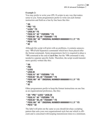 Example 2:
You may prefer to write your ZPL II scripts in any way that makes
sense to you. Some programmers prefer to write out each format
instruction and field on a line by line basis like this:
^XA
^PR2^FS
^LL935^FS
^LH30,30^FS
^FO20,10^AF^FDZEBRA^FS
^FO20,60^B3,,40^FDAA001^FS
^FO20,180^AF^SNSERIAL NUMBER 00000000111,1,Y^FS
^PQ10^FS
^XZ
Although this script will print with no problems, it contains unneces-
sary ^FS (Field Separator) commands which have been placed after
the format commands. Some programmers feel it is required to place a
^FS command at the end of each line, but the ^FS command is only
needed to separate specific fields. Therefore, the script would transmit
more quickly written like this:
^XA
^PR2
^LL935
^LH30,30
^FO20,10^AF^FDZEBRA^FS
^FO20,60^B3,,40^FDAA001^FS
^FO20,180^AF^SNSERIAL NUMBER 00000000111,1,Y^FS
^PQ10
^XZ
Other programmers prefer to keep the format instructions on one line
as an organizational preference, like this:
^XA^PR2^LL935^LH30,30
^FO20,10^AF^FDZEBRA^FS
^FO20,60^B3,,40^FDAA001^FS
^FO20,180^AF^SNSERIAL NUMBER 00000000111,1,Y^FS
^PQ10^XZ
The label will print out the same so you should develop a scripting
pattern that suits your own organizational style but one which is effi-
cient and is concerned with keeping transmission times to a minimum.
CHAPTER 5 91
ZPL II Advanced Techniques
 