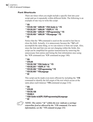 Font Shortcuts
There are times when you might include a specific font into your
script and use it repeatedly within different fields. The following is an
example of one way to write this script:
^XA
^FO120,108^A0N,89^FDA Guide to^FS
^FO120,207^A0N,89^FDZPL II^FS
^FO120,306^A0N,89^FDProgramming^FS
^FO120,405^A0N,89^FDLanguage^FS
^XZ
Notice that the ^FS command is used on the second to last line to
close the field. Actually, it is unnecessary because the ^XZ will
accomplish the same thing, so we can remove it from our script. Also,
since the font and font size are not changing within the fields, this
script can be simplified for quicker transmission by removing the
unnecessary font entries and listing the font information once using
the ^CF command (see ^CF command on page 180):
^XA
^CF0,89
^FO120,108^FDA Guide to^FS
^FO120,207^FDZPL II^FS
^FO120,306^FDProgramming^FS
^FO120,405^FDLanguage
^XZ
This script can be made even more efficient by including the ^FB
command to identify the left origin of the text which occurs at the
same place each time(see ^FB command on page 214):
^XA
^CF0,89
^FO120,108
^FB300,4
^FDA Guide to&ZPL II&Programming&Language
^XZ
NOTE: The entries “&” within the text indicate a carriage
return/line feed as allowed by the ^FB command. For more
information, see the ^FB comand on page 214.
92 CHAPTER 5
ZPL II Advanced Techniques
 