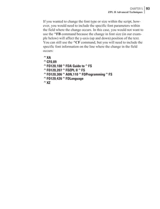 If you wanted to change the font type or size within the script, how-
ever, you would need to include the specific font parameters within
the field where the change occurs. In this case, you would not want to
use the ^FB command because the change in font size (in our exam-
ple below) will affect the y-axis (up and down) position of the text.
You can still use the ^CF command, but you will need to include the
specific font information on the line where the change in the field
occurs:
^XA
^CF0,89
^FO120,108^FDA Guide to^FS
^FO120,207^FDZPL II^FS
^FO120,306^A0N,110^FDProgramming^FS
^FO120,426^FDLanguage
^XZ
CHAPTER 5 93
ZPL II Advanced Techniques
 