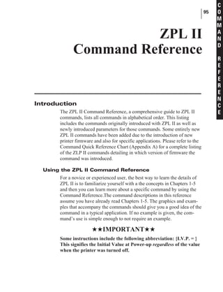 Introduction
The ZPL II Command Reference, a comprehensive guide to ZPL II
commands, lists all commands in alphabetical order. This listing
includes the commands originally introduced with ZPL II as well as
newly introduced parameters for those commands. Some entirely new
ZPL II commands have been added due to the introduction of new
printer firmware and also for specific applications. Please refer to the
Command Quick Reference Chart (Appendix A) for a complete listing
of the ZLP II commands detailing in which version of firmware the
command was introduced.
Using the ZPL II Command Reference
For a novice or experienced user, the best way to learn the details of
ZPL II is to familiarize yourself with a the concepts in Chapters 1-5
and then you can learn more about a specific command by using the
Command Reference.The command descriptions in this reference
assume you have already read Chapters 1-5. The graphics and exam-
ples that accompany the commands should give you a good idea of the
command in a typical application. If no example is given, the com-
mand’s use is simple enough to not require an example.
HHIMPORTANTHH
Some instructions include the following abbreviation: {I.V.P. = }
This signifies the Initial Value at Power-up regardless of the value
when the printer was turned off.
95
C
O
M
M
A
N
D
R
E
F
E
R
E
N
C
E
ZPL II
Command Reference
 