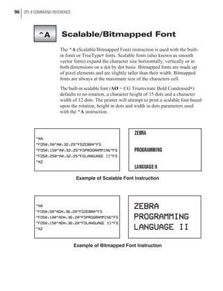 Scalable/Bitmapped Font
The ^A (Scalable/Bitmapped Font) instruction is used with the built-
in fonts or TrueType® fonts. Scalable fonts (also known as smooth
vector fonts) expand the character size horizontally, vertically or in
both dimensions on a dot by dot basis. Bitmapped fonts are made up
of pixel elements and are slightly taller than their width. Bitmapped
fonts are always at the maximum size of the characters cell.
The built-in scalable font (AØ = CG Triumvirate Bold Condensed®)
defaults to no rotation, a character height of 15 dots and a character
width of 12 dots. The printer will attempt to print a scalable font based
upon the rotation, height in dots and width in dots parameters used
with the ^A instruction.
96 ZPL II COMMAND REFERENCE
^A
Example of Bitmapped Font Instruction
Example of Scalable Font Instruction
 