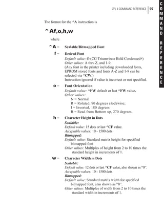 The format for the ^A instruction is
^Af,o,h,w
where
^A = Scalable/Bitmapped Font
f = Desired Font
Default value: Ø (CG Triumvirate Bold Condensed®)
Other values: A thru Z, and 1-9.
(Any font in the printer including downloaded fonts,
EPROM stored fonts and fonts A-Z and 1-9 can be
selected via ^CW.)
Instruction ignored if value is incorrect or not specified.
o = Font Orientation
Default value: ^FW default or last ^FW value.
Other values:
N = Normal
R = Rotated, 90 degrees clockwise;
I = Inverted, 180 degrees
B = Read from Bottom up, 270 degrees.
h = Character Height in Dots
Scalable:
Default value: 15 dots or last ^CF value.
Acceptable values: 10 - 1500 dots
Bitmapped:
Default value: Standard matrix height for specified
bitmapped font
Other values: Multiples of height from 2 to 10 times the
standard height in increments of 1.
w = Character Width in Dots
Scalable:
Default value: 12 dots or last ^CF value, also shown as “0”.
Acceptable values: 10 - 1500 dots
Bitmapped:
Default value: Standard matrix width for specified
bitmapped font, also shown as “0”.
Other values: Multiples of width from 2 to 10 times the
standard width in increments of 1.
ZPL II COMMAND REFERENCE 97
C
O
M
M
A
N
D
R
E
F
E
R
E
N
C
E
 
