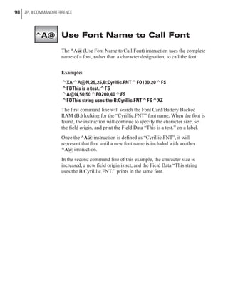 Use Font Name to Call Font
The ^A@ (Use Font Name to Call Font) instruction uses the complete
name of a font, rather than a character designation, to call the font.
Example:
^XA^A@N,25,25,B:Cyrillic.FNT^FO100,20^FS
^FDThis is a test.^FS
^A@N,50,50^FO200,40^FS
^FDThis string uses the B:Cyrillic.FNT^FS^XZ
The first command line will search the Font Card/Battery Backed
RAM (B:) looking for the “Cyrillic.FNT” font name. When the font is
found, the instruction will continue to specify the character size, set
the field origin, and print the Field Data “This is a test.” on a label.
Once the ^A@ instruction is defined as “Cyrillic.FNT”, it will
represent that font until a new font name is included with another
^A@ instruction.
In the second command line of this example, the character size is
increased, a new field origin is set, and the Field Data “This string
uses the B:Cyrilllic.FNT.” prints in the same font.
98 ZPL II COMMAND REFERENCE
^A@
 