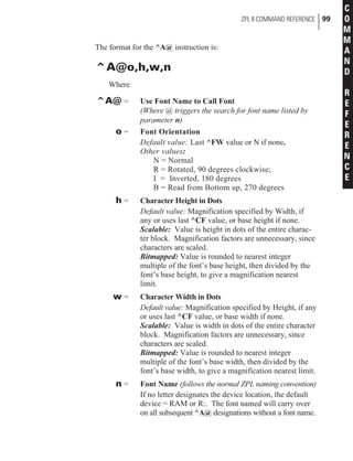 The format for the ^A@ instruction is:
^A@o,h,w,n
Where
^A@ = Use Font Name to Call Font
(Where @ triggers the search for font name listed by
parameter n)
o = Font Orientation
Default value: Last ^FW value or N if none.
Other values:
N = Normal
R = Rotated, 90 degrees clockwise;
I = Inverted, 180 degrees
B = Read from Bottom up, 270 degrees
h = Character Height in Dots
Default value: Magnification specified by Width, if
any or uses last ^CF value, or base height if none.
Scalable: Value is height in dots of the entire charac-
ter block. Magnification factors are unnecessary, since
characters are scaled.
Bitmapped: Value is rounded to nearest integer
multiple of the font’s base height, then divided by the
font’s base height, to give a magnification nearest
limit.
w = Character Width in Dots
Default value: Magnification specified by Height, if any
or uses last ^CF value, or base width if none.
Scalable: Value is width in dots of the entire character
block. Magnification factors are unnecessary, since
characters are scaled.
Bitmapped: Value is rounded to nearest integer
multiple of the font’s base width, then divided by the
font’s base width, to give a magnification nearest limit.
n = Font Name (follows the normal ZPL naming convention)
If no letter designates the device location, the default
device = RAM or R:. The font named will carry over
on all subsequent ^A@ designations without a font name.
ZPL II COMMAND REFERENCE 99
C
O
M
M
A
N
D
R
E
F
E
R
E
N
C
E
 