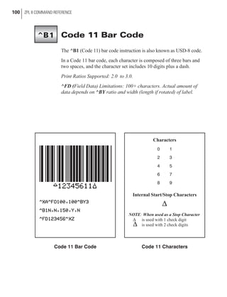 Code 11 Bar Code
The ^B1 (Code 11) bar code instruction is also known as USD-8 code.
In a Code 11 bar code, each character is composed of three bars and
two spaces, and the character set includes 10 digits plus a dash.
Print Ratios Supported: 2.0 to 3.0.
^FD (Field Data) Limitations: 100+ characters. Actual amount of
data depends on ^BY ratio and width (length if rotated) of label.
100 ZPL II COMMAND REFERENCE
^B1
Code 11 Bar Code
Characters
0 1
2 3
4 5
6 7
8 9
Internal Start/Stop Characters
D
NOTE: When used as a Stop Character
D is used with 1 check digit
D is used with 2 check digits
Code 11 Characters
 