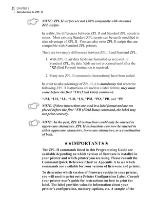 NOTE: ZPL II scripts are not 100% compatible with standard
ZPL scripts.
In reality, the differences between ZPL II and Standard ZPL scripts is
minor. Most existing Standard ZPL scripts can be easily modified to
take advantage of ZPL II. You can also write ZPL II scripts that are
compatible with Standard ZPL printers.
There are two major differences between ZPL II and Standard ZPL.
1. With ZPL II, all data fields are formatted as received. In
Standard ZPL, the data fields are not processed until after the
^XZ (End Format) instruction is received.
2. Many new ZPL II commands (instructions) have been added.
In order to take advantage of ZPL II, it is mandatory that when the
following ZPL II instructions are used in a label format, they must
come before the first ^FD (Field Data) command.
^JM, ^LH, ^LL, ^LR, ^LS, ^PM, ^PO, ^PR, and ^PF
NOTE: If these instructions are used in a label format and are not
placed before the first ^FD (Field Data) command, the label may
not print correctly.
NOTE: In the past, ZPL II instructions could only be entered in
upper-case characters. ZPL II instructions can now be entered in
either uppercase characters, lowercase characters, or a combination
of both.
HHIMPORTANTHH
The ZPL II commands listed in this Programming Guide are
available depending on which version of firmware is installed in
your printer and which printer you are using. Please consult the
Command Quick Reference Chart in Appendix A to see which
commands are available for your version of firmware and printer.
To determine which version of firmware resides in your printer,
you will need to print out a Printer Configuration Label. Consult
your printer user’s guide for instructions on how to print the
label. The label provides valuable information about your
printer’s configuration, memory, options, etc. A sample of the
2 CHAPTER 1
Introduction to ZPL II
 