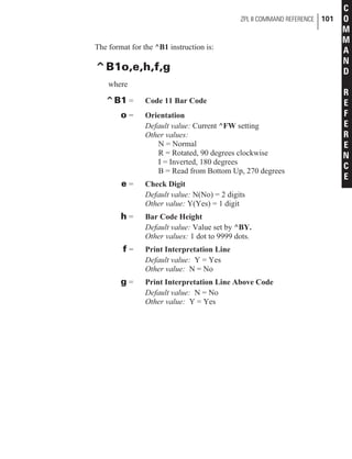 The format for the ^B1 instruction is:
^B1o,e,h,f,g
where
^B1 = Code 11 Bar Code
o = Orientation
Default value: Current ^FW setting
Other values:
N = Normal
R = Rotated, 90 degrees clockwise
I = Inverted, 180 degrees
B = Read from Bottom Up, 270 degrees
e = Check Digit
Default value: N(No) = 2 digits
Other value: Y(Yes) = 1 digit
h = Bar Code Height
Default value: Value set by ^BY.
Other values: 1 dot to 9999 dots.
f = Print Interpretation Line
Default value: Y = Yes
Other value: N = No
g = Print Interpretation Line Above Code
Default value: N = No
Other value: Y = Yes
ZPL II COMMAND REFERENCE 101
C
O
M
M
A
N
D
R
E
F
E
R
E
N
C
E
 