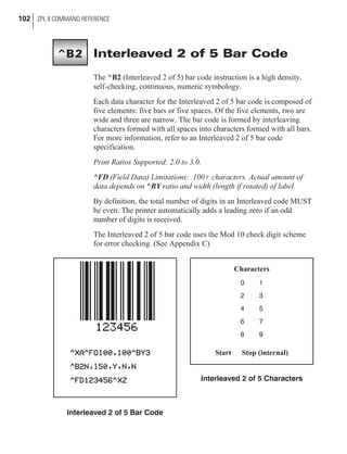 Interleaved 2 of 5 Bar Code
The ^B2 (Interleaved 2 of 5) bar code instruction is a high density,
self-checking, continuous, numeric symbology.
Each data character for the Interleaved 2 of 5 bar code is composed of
five elements: five bars or five spaces. Of the five elements, two are
wide and three are narrow. The bar code is formed by interleaving
characters formed with all spaces into characters formed with all bars.
For more information, refer to an Interleaved 2 of 5 bar code
specification.
Print Ratios Supported: 2.0 to 3.0.
^FD (Field Data) Limitations: 100+ characters. Actual amount of
data depends on ^BY ratio and width (length if rotated) of label.
By definition, the total number of digits in an Interleaved code MUST
be even. The printer automatically adds a leading zero if an odd
number of digits is received.
The Interleaved 2 of 5 bar code uses the Mod 10 check digit scheme
for error checking. (See Appendix C)
102 ZPL II COMMAND REFERENCE
^B2
Interleaved 2 of 5 Bar Code
Characters
0 1
2 3
4 5
6 7
8 9
Start Stop (internal)
Interleaved 2 of 5 Characters
 