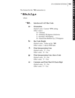 The format for the ^B2 instruction is:
^B2o,h,f,g,e
where
^B2 = Interleaved 2 of 5 Bar Code
o = Orientation
Default value: Current ^FW setting
Other values:
N = Normal
R = Rotated, 90 degrees clockwise
I = Inverted, 180 degrees
B = Read from Bottom Up, 270 degrees
h = Bar Code Height
Default value: Value set by ^BY
Other values: 1 dot to 9999 dots
f = Print Interpretation Line
Default value: Y = Yes
Other value: N = No
g = Print Interpretation Line Above Code
Default value: N = No
Other value: Y = Yes
e = Calculate and Print Mod 10 Check Digit
Default value: N = No
Other value: Y = Yes
ZPL II COMMAND REFERENCE 103
C
O
M
M
A
N
D
R
E
F
E
R
E
N
C
E
 