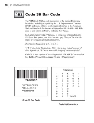 Code 39 Bar Code
The ^B3 (Code 39) bar code instruction is the standard for many
industries, including adoption by the U.S. Department of Defense
(DOD) and is one of three symbologies identified in the American
National Standards Institute (ANSI) standard MH10.8M-1983. This
code is also known as USD-3 code and 3 of 9 code.
Each character in Code 39 bar code is composed of nine elements;
five bars, four spaces, and intercharacter gap. Three of the nine ele-
ments are wide; six elements are narrow.
Print Ratios Supported: 2.0:1 to 3.0:1.
^FD (Field Data) Limitations: 100+ characters. Actual amount of
data depends on ^BY ratio and width (length if rotated) of label..
Code 39 is also capable of encoding the full 128 ASCII Character Set.
See Tables (A) and (B) on pages 106 and 147 respectively.
104 ZPL II COMMAND REFERENCE
^B3
Code 39 Bar Code
Characters
1 A K U -
2 B L V .
3 C M W $
4 D N X /
5 E O Y +
6 F P Z %
7 G Q
8 H R
9 I S
0 J T SPACE
Code 39 Characters
 