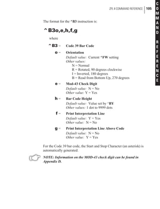 The format for the ^B3 instruction is:
^B3o,e,h,f,g
where
^B3 = Code 39 Bar Code
o = Orientation
Default value: Current ^FW setting
Other values:
N = Normal
R = Rotated, 90 degrees clockwise
I = Inverted, 180 degrees
B = Read from Bottom Up, 270 degrees
e = Mod-43 Check Digit
Default value: N = No
Other value: Y = Yes
h = Bar Code Height
Default value: Value set by ^BY
Other values: 1 dot to 9999 dots
f = Print Interpretation Line
Default value: Y = Yes
Other value: N = No
g = Print Interpretation Line Above Code
Default value: N = No
Other value: Y = Yes
For the Code 39 bar code, the Start and Stop Character (an asterisk) is
automatically generated.
NOTE: Information on the MOD-43 check digit can be found in
Appendix D.
ZPL II COMMAND REFERENCE 105
C
O
M
M
A
N
D
R
E
F
E
R
E
N
C
E
 